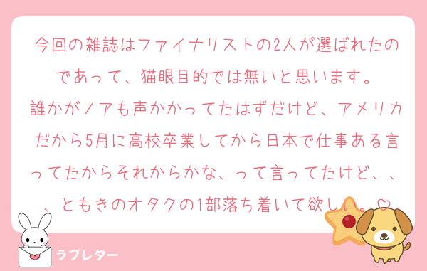 今回の雑誌はファイナリストの2人が選ばれたのであって、猫眼目的では無いと思います。
誰かがノアも声かかってたはずだけど、アメリカだから5月に高校卒業してから日本で仕事ある言ってたからそれからかな、って言ってたけど、、、ともきのオタクの1部落ち着いて欲しい。