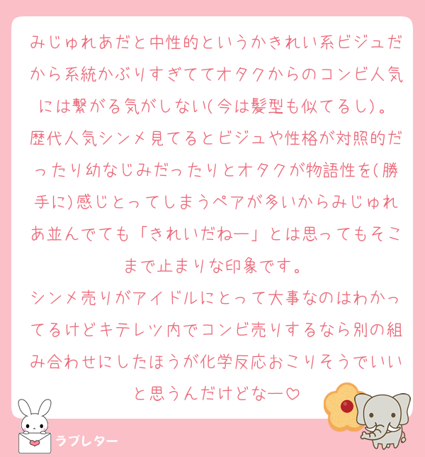 みじゅれあだと中性的というかきれい系ビジュだから系統かぶりすぎててオタクからのコンビ人気には繋がる気がしない(今は髪型も似てるし)。歴代人気シンメ見てるとビジュや性格が対照的だったり幼なじみだったりとオタクが物語性を(勝手に)感じとってしまうペアが多いからみじゅれあ並んでても「きれいだねー」とは思ってもそこまで止まりな印象です。
シンメ売りがアイドルにとって大事なのはわかってるけどキテレツ内でコンビ売りするなら別の組み合わせにしたほうが化学反応おこりそうでいいと思うんだけどなー