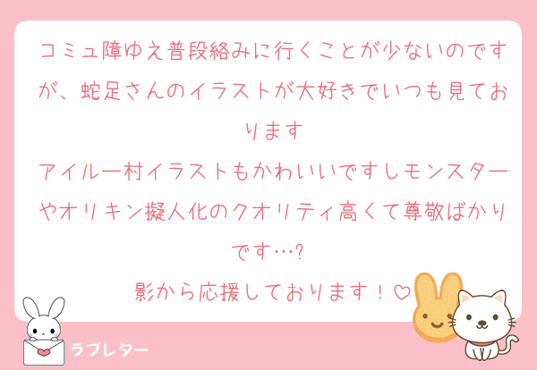 コミュ障ゆえ普段絡みに行くことが少ないのですが、蛇足さんのイラストが大好きでいつも見ております
アイルー村イラストもかわいいですしモンスターやオリキン擬人化のクオリティ高くて尊敬ばかりです…✨️
影から応援しております！