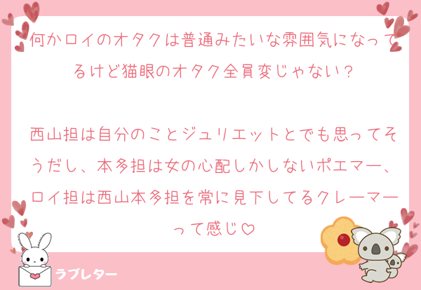 何かロイのオタクは普通みたいな雰囲気になってるけど猫眼のオタク全員変じゃない？

西山担は自分のことジュリエットとでも思ってそうだし、本多担は女の心配しかしないポエマー、ロイ担は西山本多担を常に見下してるクレーマーって感じ