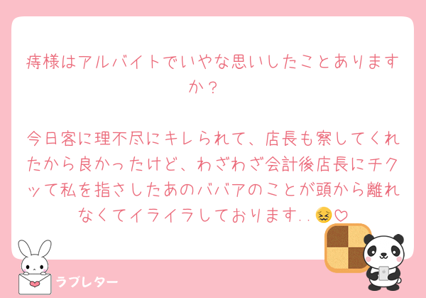 痔様はアルバイトでいやな思いしたことありますか？

今日客に理不尽にキレられて、店長も察してくれたから良かったけど、わざわざ会計後店長にチクッて私を指さしたあのババアのことが頭から離れなくてイライラしております..😖