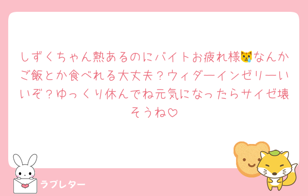 しずくちゃん熱あるのにバイトお疲れ様😿なんかご飯とか食べれる大丈夫？ウィダーインゼリーいいぞ？ゆっくり休んでね元気になったらサイゼ壊そうね