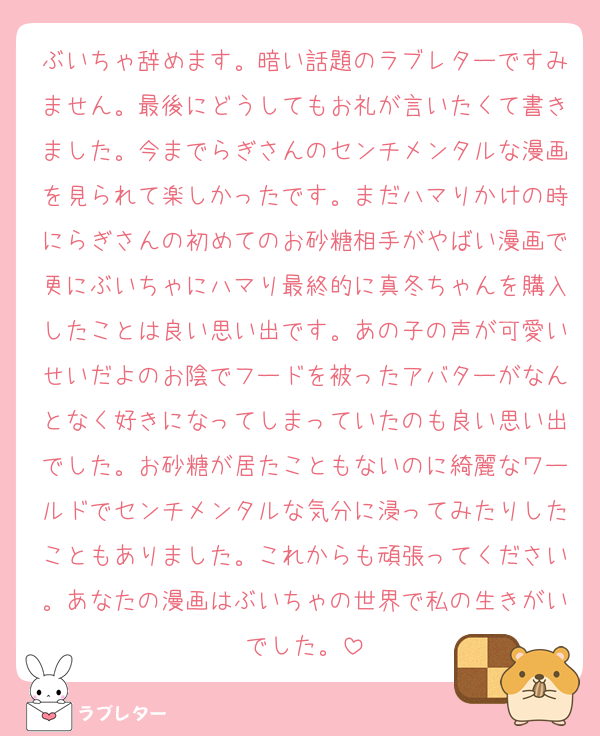 ぶいちゃ辞めます。暗い話題のラブレターですみません。最後にどうしてもお礼が言いたくて書きました。今までらぎさんのセンチメンタルな漫画を見られて楽しかったです。まだハマりかけの時にらぎさんの初めてのお砂糖相手がやばい漫画で更にぶいちゃにハマり最終的に真冬ちゃんを購入したことは良い思い出です。あの子の声が可愛いせいだよのお陰でフードを被ったアバターがなんとなく好きになってしまっていたのも良い思い出でした。お砂糖が居たこともないのに綺麗なワールドでセンチメンタルな気分に浸ってみたりしたこともありました。これからも頑張ってください。あなたの漫画はぶいちゃの世界で私の生きがいでした。