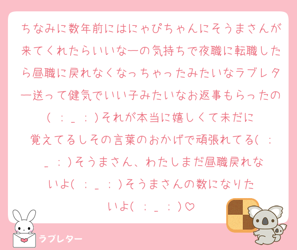 ちなみに数年前にはにゃぴちゃんにそうまさんが来てくれたらいいなーの気持ちで夜職に転職したら昼職に戻れなくなっちゃったみたいなラブレター送って健気でいい子みたいなお返事もらったの( ; _ ; )それが本当に嬉しくて未だに覚えてるしその言葉のおかげで頑張れてる( ; _ ; )そうまさん、わたしまだ昼職戻れないよ( ; _ ; )そうまさんの数になりたいよ( ; _ ; )