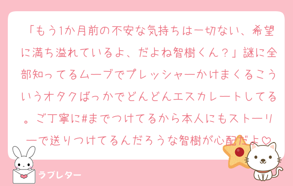 「もう1か月前の不安な気持ちは一切ない、希望に満ち溢れているよ、だよね智樹くん？」謎に全部知ってるムーブでプレッシャーかけまくるこういうオタクばっかでどんどんエスカレートしてる。ご丁寧に#までつけてるから本人にもストーリーで送りつけてるんだろうな智樹が心配だよ