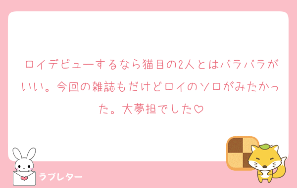 ロイデビューするなら猫目の2人とはバラバラがいい。今回の雑誌もだけどロイのソロがみたかった。大夢担でした