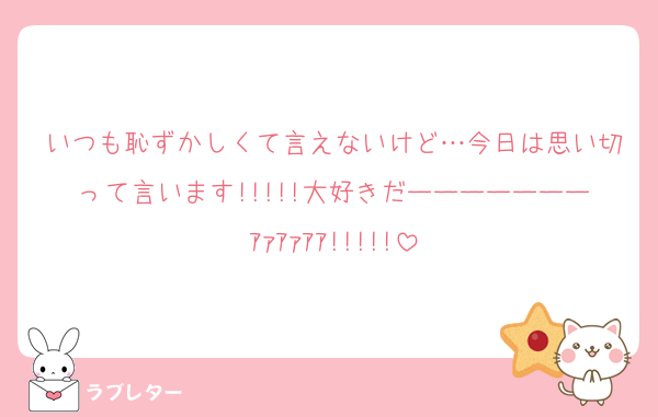 いつも恥ずかしくて言えないけど…今日は思い切って言います!!!!!大好きだーーーーーーーｱｧｱｧｱｱ!!!!!