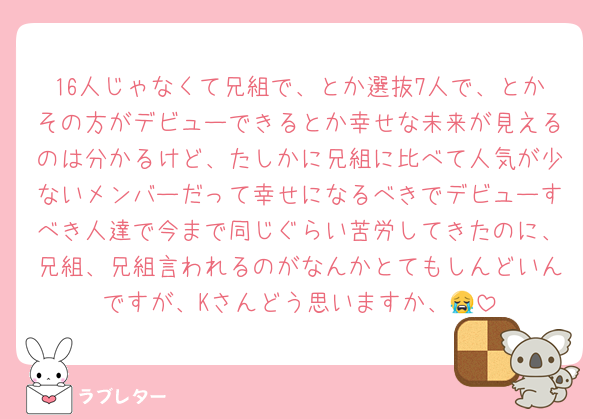 16人じゃなくて兄組で、とか選抜7人で、とかその方がデビューできるとか幸せな未来が見えるのは分かるけど、たしかに兄組に比べて人気が少ないメンバーだって幸せになるべきでデビューすべき人達で今まで同じぐらい苦労してきたのに、兄組、兄組言われるのがなんかとてもしんどいんですが、Kさんどう思いますか、😭