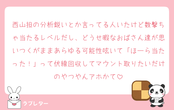 西山担の分析鋭いとか言ってる人いたけど数撃ちゃ当たるレベルだし、どうせ暇なおばさん達が思いつくがままあらゆる可能性呟いて「ほーら当たった！」って伏線回収してマウント取りたいだけのやつやんアホかて