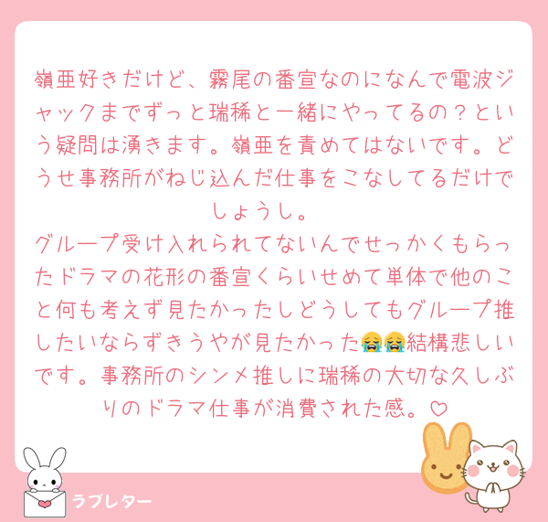 嶺亜好きだけど、霧尾の番宣なのになんで電波ジャックまでずっと瑞稀と一緒にやってるの？という疑問は湧きます。嶺亜を責めてはないです。どうせ事務所がねじ込んだ仕事をこなしてるだけでしょうし。
グループ受け入れられてないんでせっかくもらったドラマの花形の番宣くらいせめて単体で他のこと何も考えず見たかったしどうしてもグループ推したいならずきうやが見たかった😭😭結構悲しいです。事務所のシンメ推しに瑞稀の大切な久しぶりのドラマ仕事が消費された感。