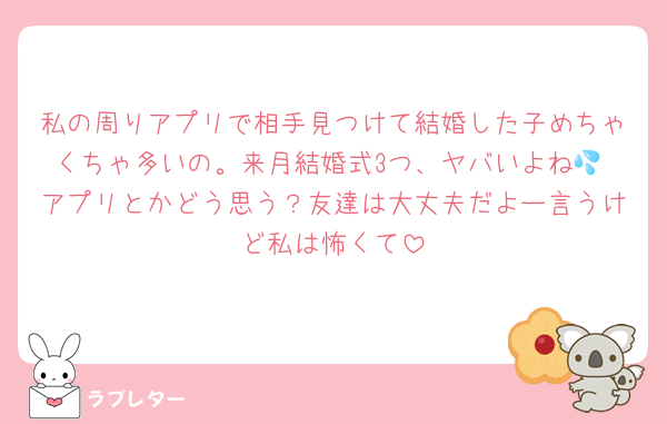 私の周りアプリで相手見つけて結婚した子めちゃくちゃ多いの。来月結婚式3つ、ヤバいよね💦 アプリとかどう思う？友達は大丈夫だよー言うけど私は怖くて