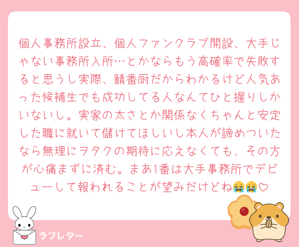個人事務所設立、個人ファンクラブ開設、大手じゃない事務所入所…とかならもう高確率で失敗すると思うし実際、鯖番厨だからわかるけど人気あった候補生でも成功してる人なんてひと握りしかいないし。実家の太さとか関係なくちゃんと安定した職に就いて儲けてほしいし本人が諦めついたなら無理にヲタクの期待に応えなくても、その方が心痛まずに済む。まあ1番は大手事務所でデビューして報われることが望みだけどね😭😭
