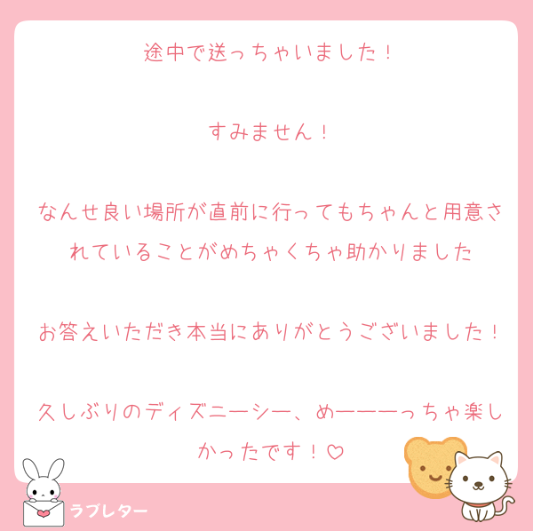 途中で送っちゃいました！

すみません！

なんせ良い場所が直前に行ってもちゃんと用意されていることがめちゃくちゃ助かりました

お答えいただき本当にありがとうございました！
久しぶりのディズニーシー、めーーーっちゃ楽しかったです！