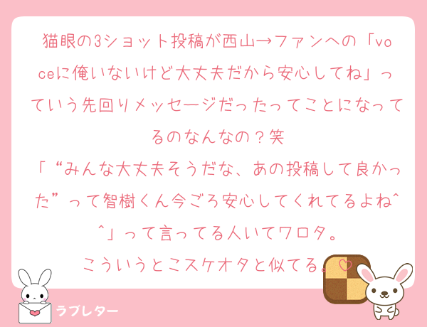 猫眼の3ショット投稿が西山→ファンへの「voceに俺いないけど大丈夫だから安心してね」っていう先回りメッセージだったってことになってるのなんなの？笑
「“みんな大丈夫そうだな、あの投稿して良かった”って智樹くん今ごろ安心してくれてるよね^ ^」って言ってる人いてワロタ。
こういうとこスケオタと似てる。