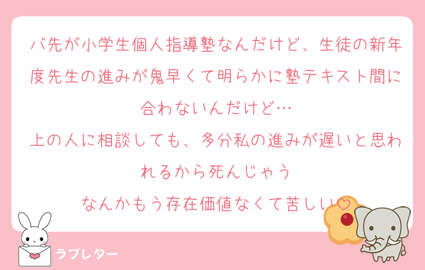 バ先が小学生個人指導塾なんだけど、生徒の新年度先生の進みが鬼早くて明らかに塾テキスト間に合わないんだけど…
上の人に相談しても、多分私の進みが遅いと思われるから死んじゃう
なんかもう存在価値なくて苦しい