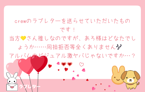 crewのラブレターを送らせていただいたものです！♡
当方💛さん推しなのですが、あろ様はどなたでしょうか……同担拒否等全くありません🎶
アルバムのビジュアル激ヤバじゃないですか…？🥹💗💗