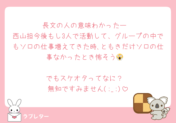 長文の人の意味わかったー
西山担今後もし3人で活動して、グループの中でもソロの仕事増えてきた時､ともきだけソロの仕事なかったとき怖そう😱

でもスケオタってなに？
無知ですみません(;_;)