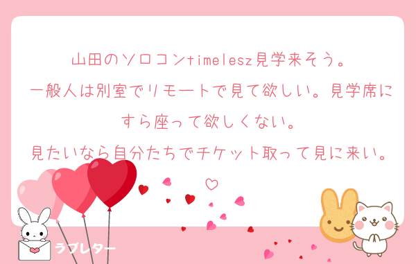 山田のソロコンtimelesz見学来そう。
一般人は別室でリモートで見て欲しい。見学席にすら座って欲しくない。
見たいなら自分たちでチケット取って見に来い。