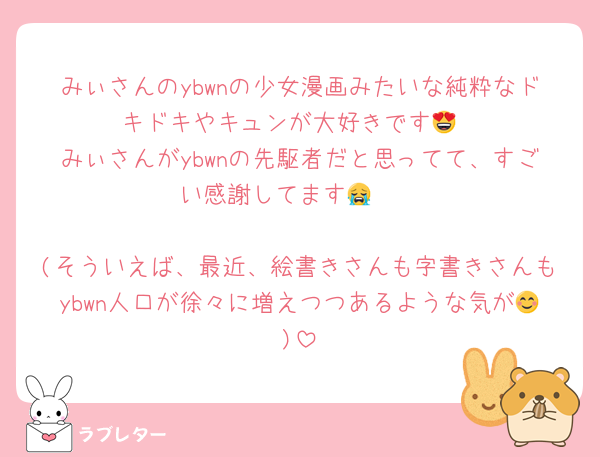 みぃさんのybwnの少女漫画みたいな純粋なドキドキやキュンが大好きです😍
みぃさんがybwnの先駆者だと思ってて、すごい感謝してます😭🩷

(そういえば、最近、絵書きさんも字書きさんもybwn人口が徐々に増えつつあるような気が😊)