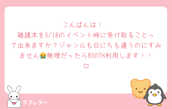 こんばんは！
雑諸本を5/18のイベント時に受け取ることって出来ますか？ジャンルも日にちも違うのにすみません😭無理だったらBOOTH利用します！！