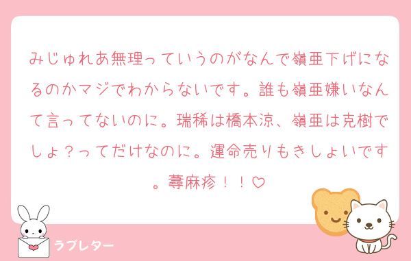 みじゅれあ無理っていうのがなんで嶺亜下げになるのかマジでわからないです。誰も嶺亜嫌いなんて言ってないのに。瑞稀は橋本涼、嶺亜は克樹でしょ？ってだけなのに。運命売りもきしょいです。蕁麻疹！！