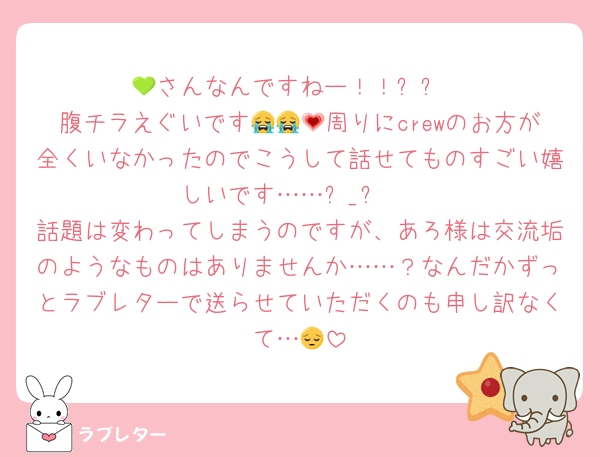 💚さんなんですねー！！✨️✨️
腹チラえぐいです😭😭💗周りにcrewのお方が全くいなかったのでこうして話せてものすごい嬉しいです……ඉ_ඉ♡
話題は変わってしまうのですが、あろ様は交流垢のようなものはありませんか……？なんだかずっとラブレターで送らせていただくのも申し訳なくて…😔