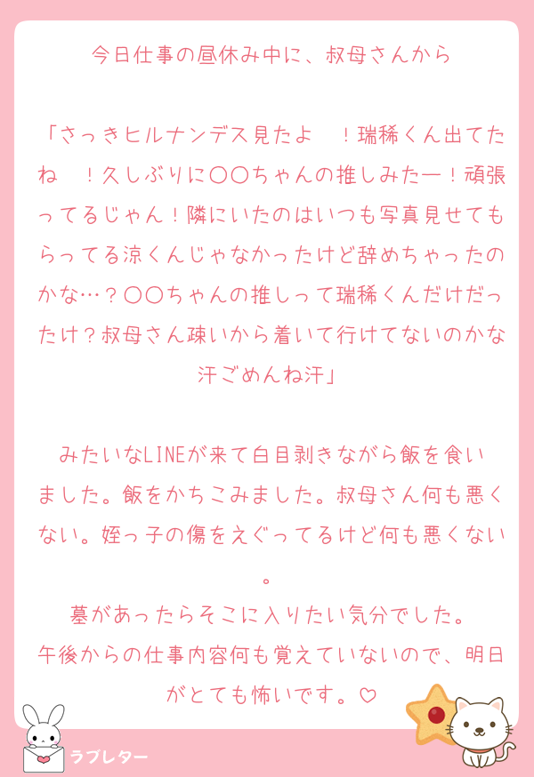 今日仕事の昼休み中に、叔母さんから

「さっきヒルナンデス見たよ〜！瑞稀くん出てたね〜！久しぶりに○○ちゃんの推しみたー！頑張ってるじゃん！隣にいたのはいつも写真見せてもらってる涼くんじゃなかったけど辞めちゃったのかな…？○○ちゃんの推しって瑞稀くんだけだったけ？叔母さん疎いから着いて行けてないのかな汗ごめんね汗」

みたいなLINEが来て白目剥きながら飯を食いました。飯をかちこみました。叔母さん何も悪くない。姪っ子の傷をえぐってるけど何も悪くない。
墓があったらそこに入りたい気分でした。
午後からの仕事内容何も覚えていないので、明日がとても怖いです。