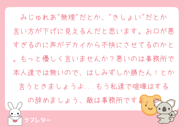 みじゅれあ"無理"だとか、"きしょい"だとか言い方が下げに見えるんだと思います。お口が悪すぎるのに声がデカイから不快にさせてるのかと。もっと優しく言いませんか？悪いのは事務所で本人達では無いので、はしみずしか勝たん！とか言うときましょうよ...もう私達で喧嘩はするの辞めましょう、敵は事務所ですよ。