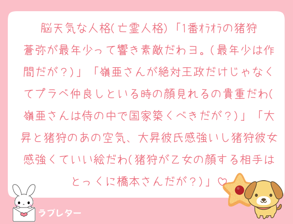 脳天気な人格(亡霊人格)「1番ｵﾗｵﾗの猪狩蒼弥が最年少って響き素敵だわヨ。(最年少は作間だが？)」「嶺亜さんが絶対王政だけじゃなくてプラベ仲良しといる時の顔見れるの貴重だわ(嶺亜さんは侍の中で国家築くべきだが？)」「大昇と猪狩のあの空気、大昇彼氏感強いし猪狩彼女感強くていい絵だわ(猪狩が乙女の顔する相手はとっくに橋本さんだが？)」
