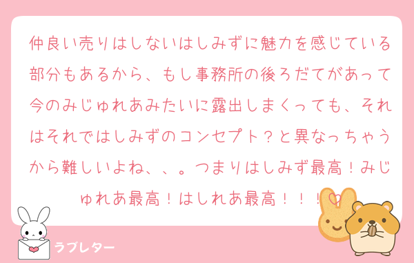 仲良い売りはしないはしみずに魅力を感じている部分もあるから、もし事務所の後ろだてがあって今のみじゅれあみたいに露出しまくっても、それはそれではしみずのコンセプト？と異なっちゃうから難しいよね、、。つまりはしみず最高！みじゅれあ最高！はしれあ最高！！！