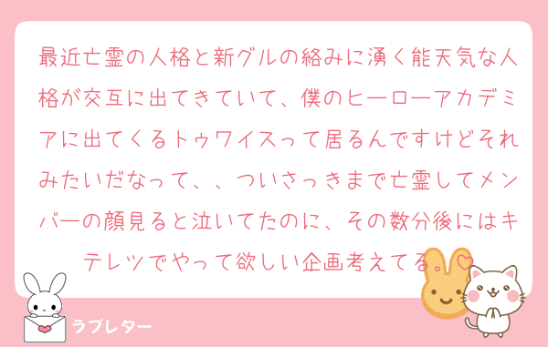 最近亡霊の人格と新グルの絡みに湧く能天気な人格が交互に出てきていて、僕のヒーローアカデミアに出てくるトゥワイスって居るんですけどそれみたいだなって、、ついさっきまで亡霊してメンバーの顔見ると泣いてたのに、その数分後にはキテレツでやって欲しい企画考えてる。