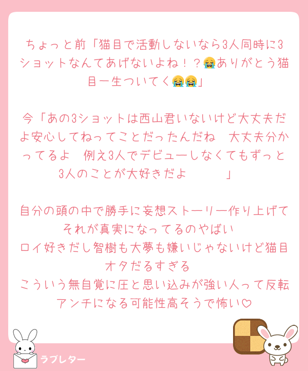 ちょっと前「猫目で活動しないなら3人同時に3ショットなんてあげないよね！？😭ありがとう猫目一生ついてく😭😭」

今「あの3ショットは西山君いないけど大丈夫だよ安心してねってことだったんだね🥺大丈夫分かってるよ🥺例え3人でデビューしなくてもずっと3人のことが大好きだよ🥺🥺🥺」

自分の頭の中で勝手に妄想ストーリー作り上げてそれが真実になってるのやばい
ロイ好きだし智樹も大夢も嫌いじゃないけど猫目オタだるすぎる
こういう無自覚に圧と思い込みが強い人って反転アンチになる可能性高そうで怖い