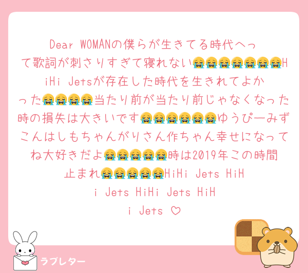Dear WOMANの僕らが生きてる時代へって歌詞が刺さりすぎて寝れない😭😭😭😭😭😭😭HiHi Jetsが存在した時代を生きれてよかった😭😭😭😭当たり前が当たり前じゃなくなった時の損失は大きいです😭😭😭😭😭😭ゆうぴーみずこんはしもちゃんがりさん作ちゃん幸せになってね大好きだよ😭😭😭😭😭時は2019年この時間止まれ😭😭😭😭😭HiHi Jets‼️HiHi Jets‼️HiHi Jets‼️HiHi Jets‼️