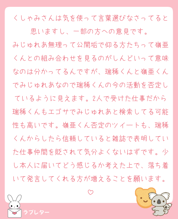 くしゃみさんは気を使って言葉選びなさってると思いますし、一部の方への意見です。
みじゅれあ無理って公開垢で仰る方たちって嶺亜くんとの組み合わせを見るのがしんどいって意味なのは分かってるんですが、瑞稀くんと嶺亜くんでみじゅれあなので瑞稀くんの今の活動を否定しているように見えます。2人で受けた仕事だから瑞稀くんもエゴサでみじゅれあと検索してる可能性も高いです。嶺亜くん否定のツイートも、瑞稀くんからしたら信頼していると雑誌で表明していた仕事仲間を貶されて気分よくないはずです。少し本人に届いてどう感じるか考えた上で、落ち着いて発言してくれる方が増えることを願います。