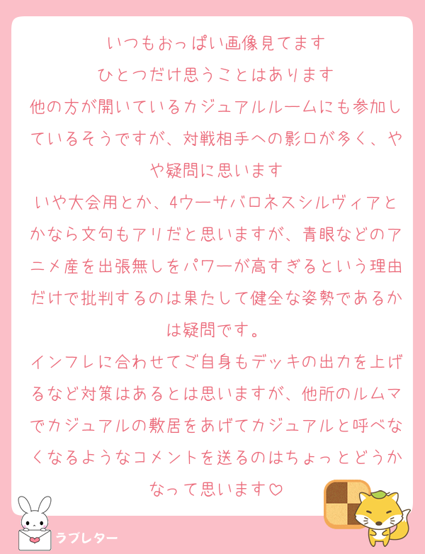いつもおっぱい画像見てます
ひとつだけ思うことはあります
他の方が開いているカジュアルルームにも参加しているそうですが、対戦相手への影口が多く、やや疑問に思います
いや大会用とか、4ウーサバロネスシルヴィアとかなら文句もアリだと思いますが、青眼などのアニメ産を出張無しをパワーが高すぎるという理由だけで批判するのは果たして健全な姿勢であるかは疑問です。
インフレに合わせてご自身もデッキの出力を上げるなど対策はあるとは思いますが、他所のルムマでカジュアルの敷居をあげてカジュアルと呼べなくなるようなコメントを送るのはちょっとどうかなって思います