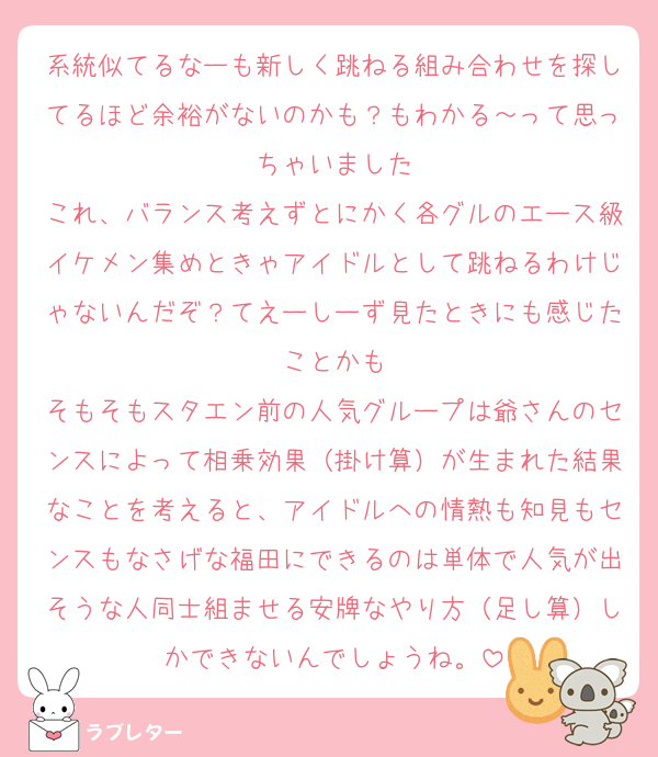系統似てるなーも新しく跳ねる組み合わせを探してるほど余裕がないのかも？もわかる～って思っちゃいました
これ、バランス考えずとにかく各グルのエース級イケメン集めときゃアイドルとして跳ねるわけじゃないんだぞ？てえーしーず見たときにも感じたことかも
そもそもスタエン前の人気グループは爺さんのセンスによって相乗効果（掛け算）が生まれた結果なことを考えると、アイドルへの情熱も知見もセンスもなさげな福田にできるのは単体で人気が出そうな人同士組ませる安牌なやり方（足し算）しかできないんでしょうね。