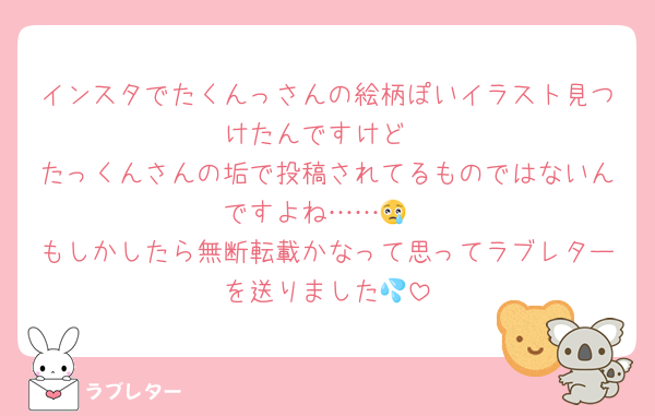 インスタでたくんっさんの絵柄ぽいイラスト見つけたんですけど
たっくんさんの垢で投稿されてるものではないんですよね……😢
もしかしたら無断転載かなって思ってラブレターを送りました💦