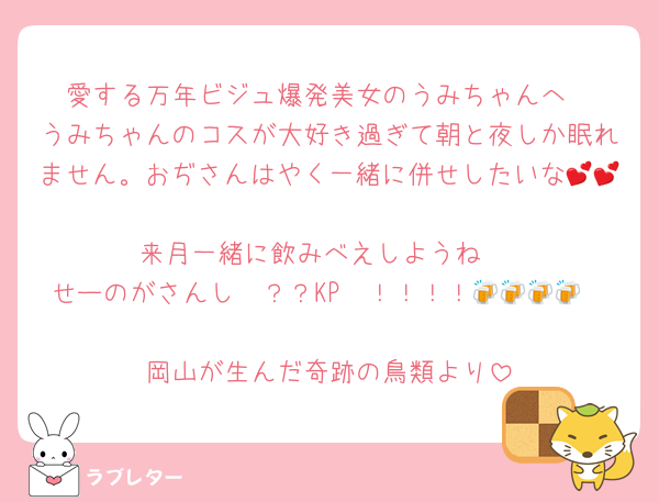 愛する万年ビジュ爆発美女のうみちゃんへ
うみちゃんのコスが大好き過ぎて朝と夜しか眠れません。おぢさんはやく一緒に併せしたいな💕💕
来月一緒に飲みべえしようね♡
せーのがさんし〜？？KP〜！！！！🍻🍻🍻🍻

岡山が生んだ奇跡の鳥類より