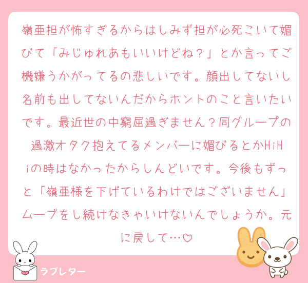 嶺亜担が怖すぎるからはしみず担が必死こいて媚びて「みじゅれあもいいけどね？」とか言ってご機嫌うかがってるの悲しいです。顔出してないし名前も出してないんだからホントのこと言いたいです。最近世の中窮屈過ぎません？同グループの過激オタク抱えてるメンバーに媚びるとかHiHiの時はなかったからしんどいです。今後もずっと「嶺亜様を下げているわけではございません」ムーブをし続けなきゃいけないんでしょうか。元に戻して…