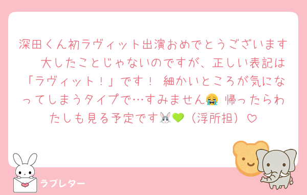 深田くん初ラヴィット出演おめでとうございます㊗ 大したことじゃないのですが、正しい表記は「ラヴィット！」です！ 細かいところが気になってしまうタイプで…すみません😭 帰ったらわたしも見る予定です🐰💚（浮所担）