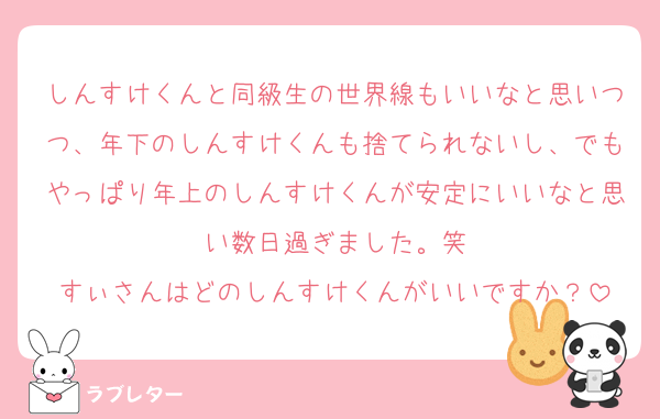 しんすけくんと同級生の世界線もいいなと思いつつ、年下のしんすけくんも捨てられないし、でもやっぱり年上のしんすけくんが安定にいいなと思い数日過ぎました。笑
すぃさんはどのしんすけくんがいいですか？