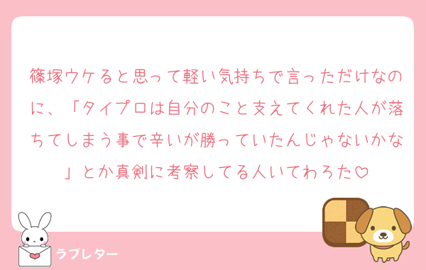 篠塚ウケると思って軽い気持ちで言っただけなのに、「タイプロは自分のこと支えてくれた人が落ちてしまう事で辛いが勝っていたんじゃないかな」とか真剣に考察してる人いてわろた