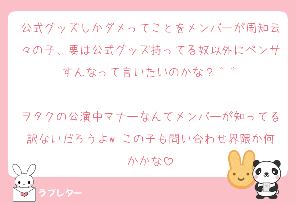 公式グッズしかダメってことをメンバーが周知云々の子、要は公式グッズ持ってる奴以外にペンサすんなって言いたいのかな？＾＾

ヲタクの公演中マナーなんてメンバーが知ってる訳ないだろうよw この子も問い合わせ界隈か何かかな