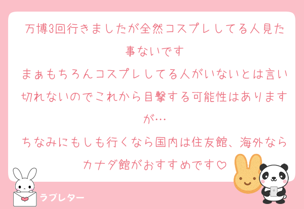 万博3回行きましたが全然コスプレしてる人見た事ないです
まぁもちろんコスプレしてる人がいないとは言い切れないのでこれから目撃する可能性はありますが…
ちなみにもしも行くなら国内は住友館、海外ならカナダ館がおすすめです