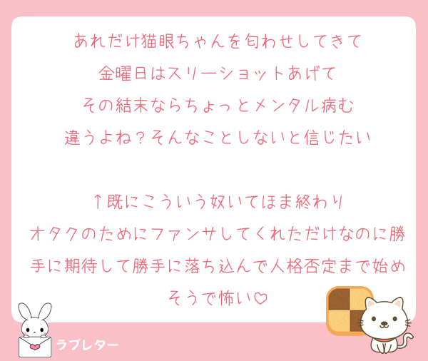 あれだけ猫眼ちゃんを匂わせしてきて
金曜日はスリーショットあげて
その結末ならちょっとメンタル病む
違うよね？そんなことしないと信じたい

↑既にこういう奴いてほま終わり
オタクのためにファンサしてくれただけなのに勝手に期待して勝手に落ち込んで人格否定まで始めそうで怖い