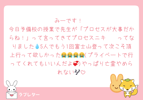 みーです！
今日予備校の授業で先生が「プロセスが大事だからね！」って言ってきてプロセスニキ〜🥺ってなりました💧5人でもう1回富士山登って次こそ頂上行って欲しかった😭😭😭😭(プライベートで行ってくれてもいいんだよ💞)やっぱり亡霊やめられない🎶