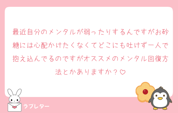 最近自分のメンタルが弱ったりするんですがお砂糖には心配かけたくなくてどこにも吐けず一人で抱え込んでるのですがオススメのメンタル回復方法とかありますか？
