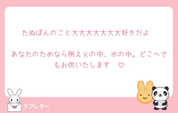 たぬぽんのこと大大大大大大大好きだよ‼️‼️‼️‼️‼️‼️
あなたのためなら例え火の中、水の中。どこへでもお供いたします🥰