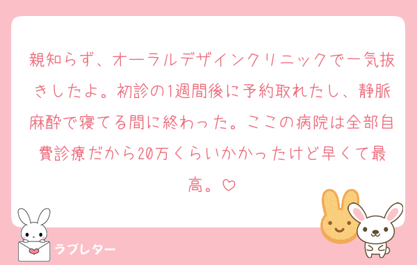 親知らず、オーラルデザインクリニックで一気抜きしたよ。初診の1週間後に予約取れたし、静脈麻酔で寝てる間に終わった。ここの病院は全部自費診療だから20万くらいかかったけど早くて最高。