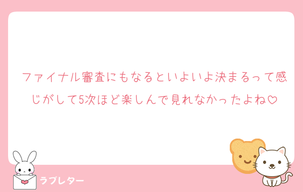 ファイナル審査にもなるといよいよ決まるって感じがして5次ほど楽しんで見れなかったよね